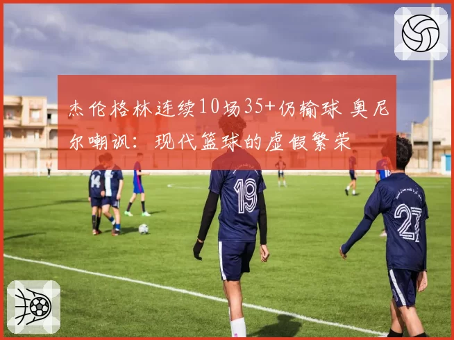 杰伦格林连续10场35+仍输球 奥尼尔嘲讽:现代篮球的虚假繁荣