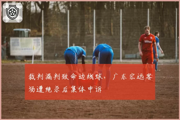 裁判漏判致命边线球,广东宏远客场遭绝杀后集体申诉
