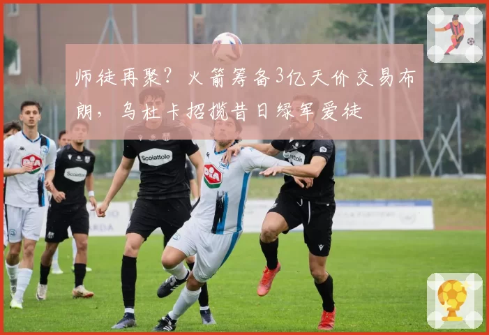 师徒再聚?火箭筹备3亿天价交易布朗,乌杜卡招揽昔日绿军爱徒