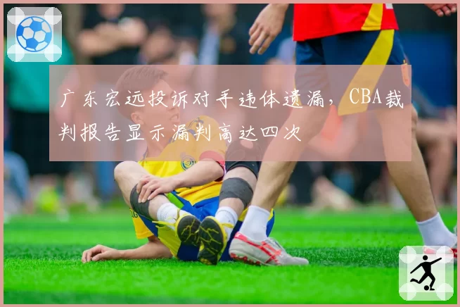 广东宏远投诉对手违体遗漏,CBA裁判报告显示漏判高达四次