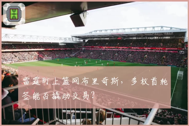 雷霆盯上篮网布里奇斯,多枚首轮签能否撬动交易?