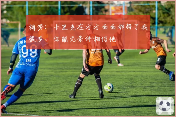梅努：卡里克在方方面面都帮了我很多，你能无条件相信他