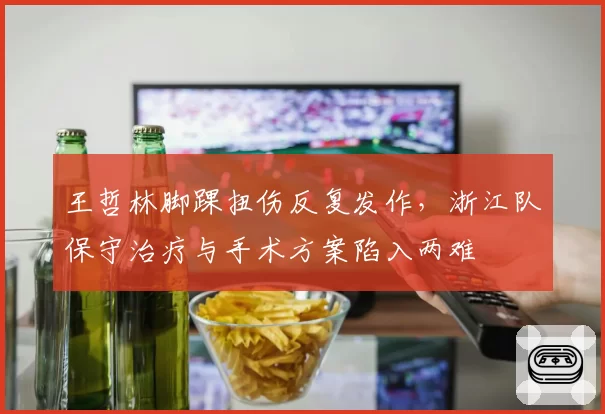 王哲林脚踝扭伤反复发作,浙江队保守治疗与手术方案陷入两难