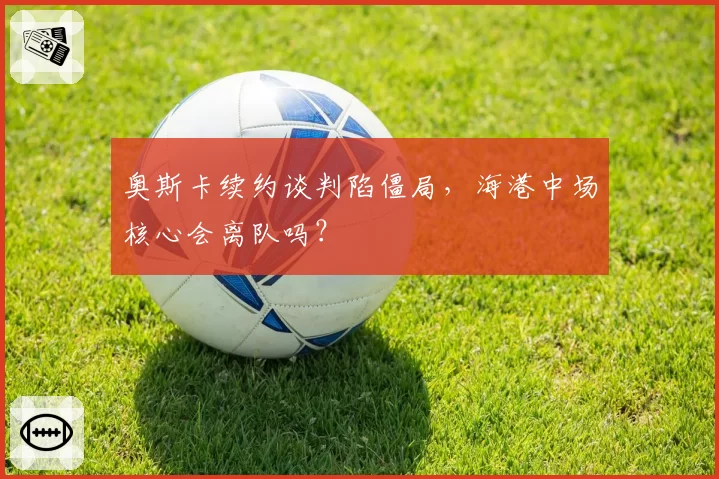 奥斯卡续约谈判陷僵局,海港中场核心会离队吗?