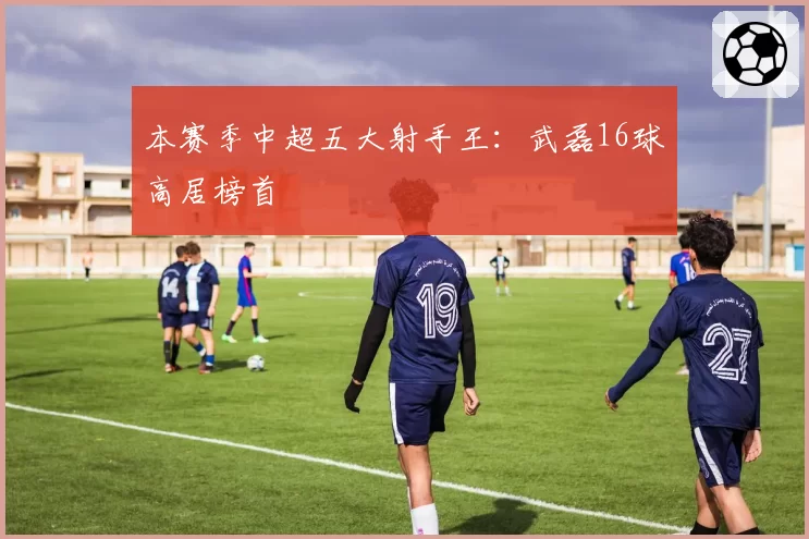 本赛季中超五大射手王:武磊16球高居榜首