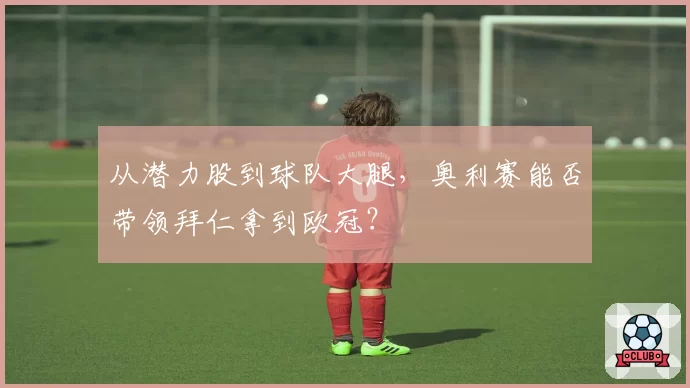 从潜力股到球队大腿，奥利赛能否带领拜仁拿到欧冠？