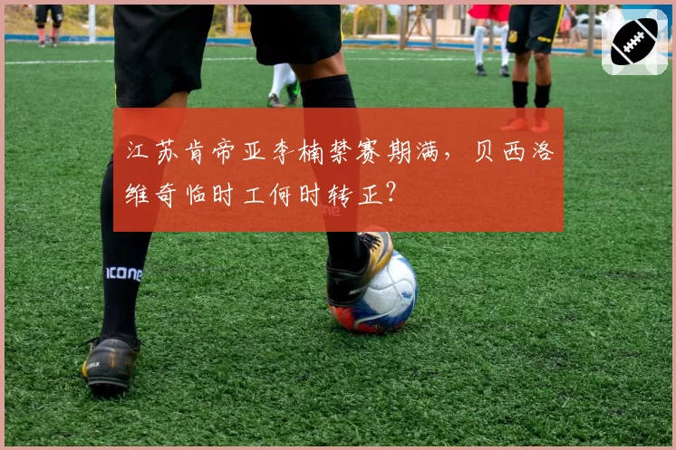 江苏肯帝亚李楠禁赛期满,贝西洛维奇临时工何时转正?