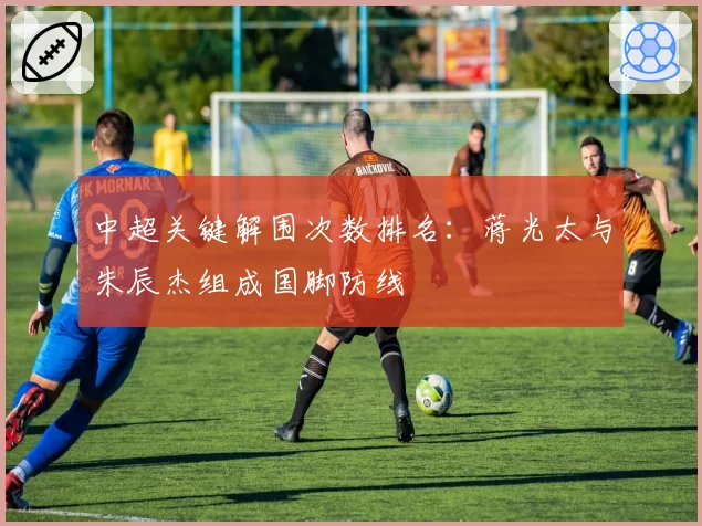 中超关键解围次数排名：蒋光太与朱辰杰组成国脚防线