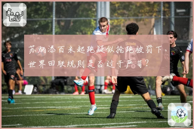 苏炳添百米起跑疑似抢跑被罚下,世界田联规则是否过于严苛?
