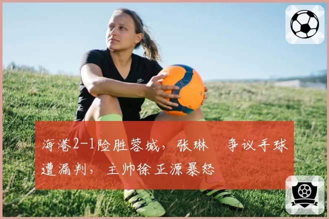 海港2-1险胜蓉城，张琳芃争议手球遭漏判，主帅徐正源暴怒