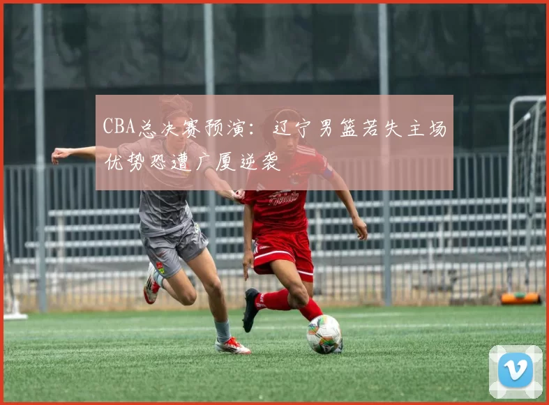 CBA总决赛预演：辽宁男篮若失主场优势恐遭广厦逆袭