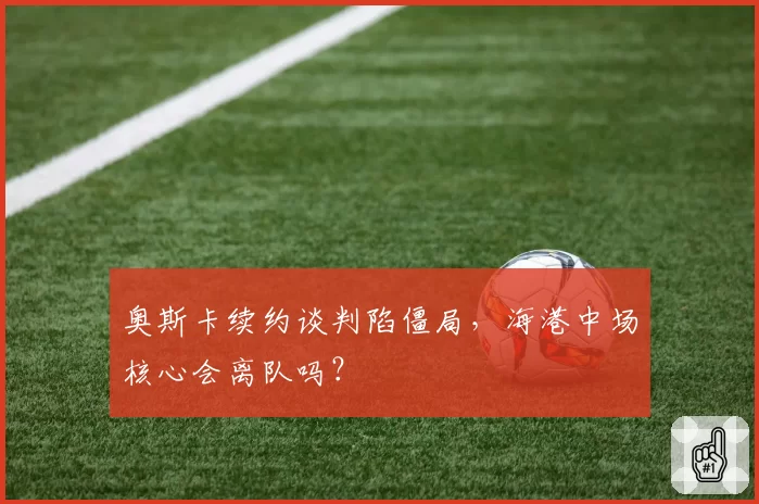 奥斯卡续约谈判陷僵局,海港中场核心会离队吗?