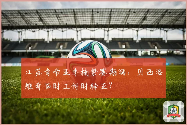 江苏肯帝亚李楠禁赛期满,贝西洛维奇临时工何时转正?