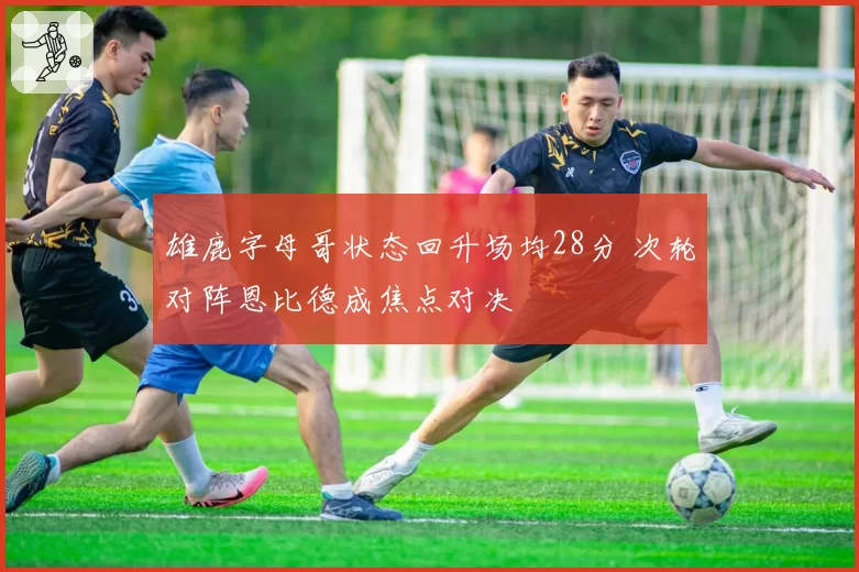 雄鹿字母哥状态回升场均28分 次轮对阵恩比德成焦点对决