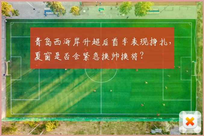青岛西海岸升超后首季表现挣扎，夏窗是否会紧急换帅换将？