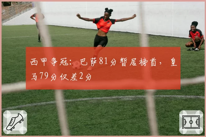 西甲争冠：巴萨81分暂居榜首，皇马79分仅差2分