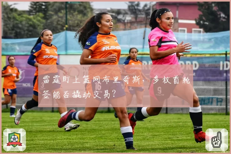 雷霆盯上篮网布里奇斯,多枚首轮签能否撬动交易?
