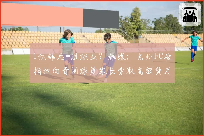 1亿韩元=进职业?韩媒:光州FC被指控向青训球员家长索取高额费用