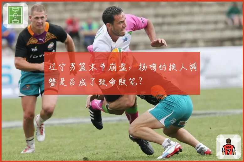 辽宁男篮末节崩盘，杨鸣的换人调整是否成了致命败笔？