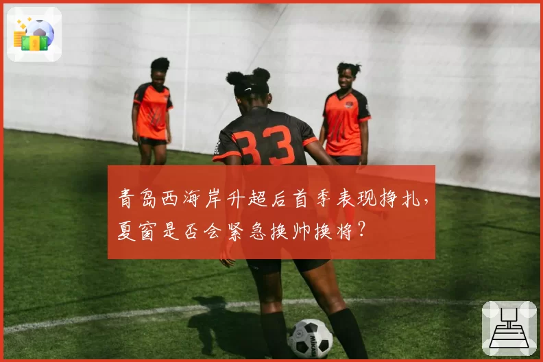 青岛西海岸升超后首季表现挣扎，夏窗是否会紧急换帅换将？