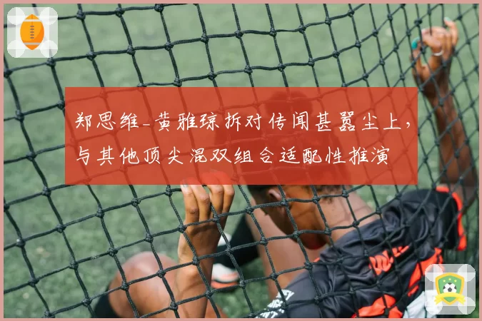 郑思维_黄雅琼拆对传闻甚嚣尘上,与其他顶尖混双组合适配性推演