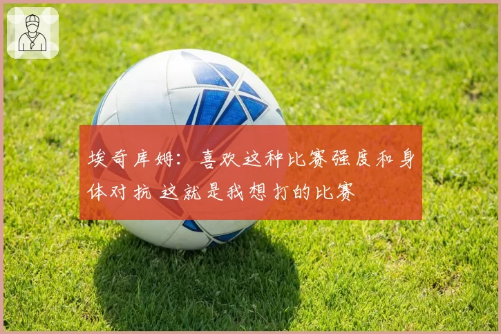 埃奇库姆：喜欢这种比赛强度和身体对抗 这就是我想打的比赛