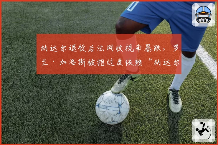 纳达尔退役后法网收视率暴跌，罗兰·加洛斯被指过度依赖“纳达尔效应”