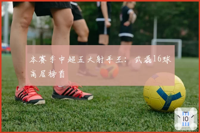 本赛季中超五大射手王：武磊16球高居榜首