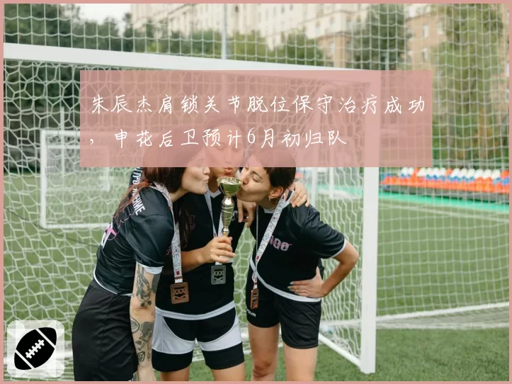 朱辰杰肩锁关节脱位保守治疗成功，申花后卫预计6月初归队