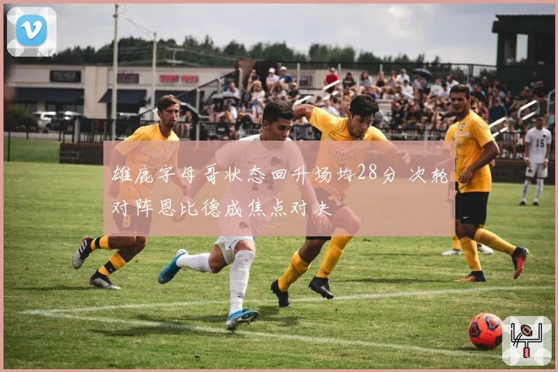 雄鹿字母哥状态回升场均28分 次轮对阵恩比德成焦点对决