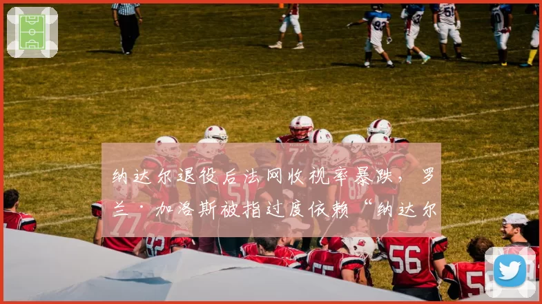 纳达尔退役后法网收视率暴跌，罗兰·加洛斯被指过度依赖“纳达尔效应”