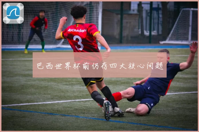 巴西世界杯前仍存四大核心问题