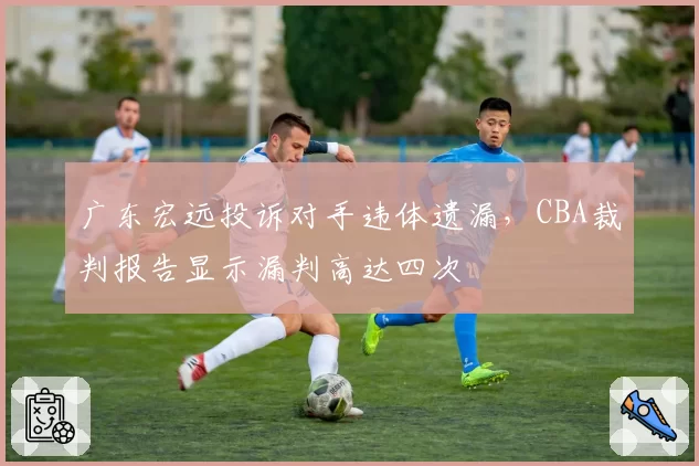 广东宏远投诉对手违体遗漏,CBA裁判报告显示漏判高达四次