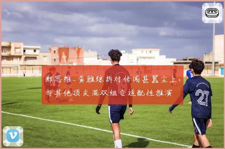 郑思维_黄雅琼拆对传闻甚嚣尘上,与其他顶尖混双组合适配性推演