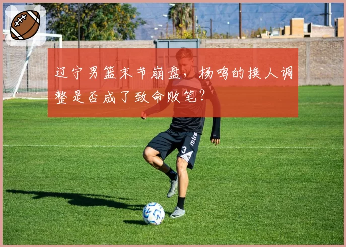辽宁男篮末节崩盘，杨鸣的换人调整是否成了致命败笔？