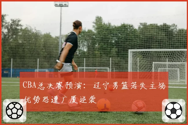 CBA总决赛预演：辽宁男篮若失主场优势恐遭广厦逆袭